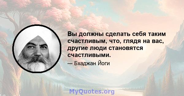 Вы должны сделать себя таким счастливым, что, глядя на вас, другие люди становятся счастливыми.