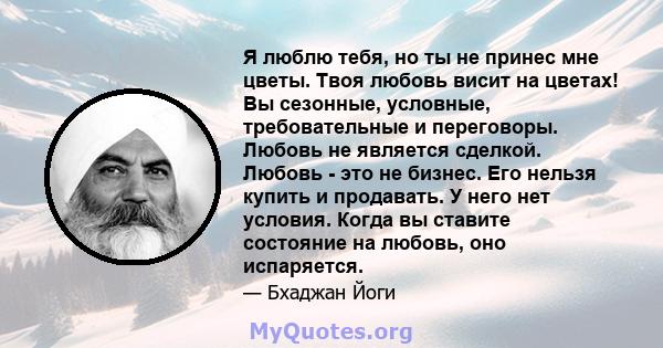 Я люблю тебя, но ты не принес мне цветы. Твоя любовь висит на цветах! Вы сезонные, условные, требовательные и переговоры. Любовь не является сделкой. Любовь - это не бизнес. Его нельзя купить и продавать. У него нет