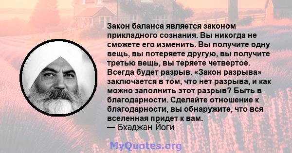 Закон баланса является законом прикладного сознания. Вы никогда не сможете его изменить. Вы получите одну вещь, вы потеряете другую, вы получите третью вещь, вы теряете четвертое. Всегда будет разрыв. «Закон разрыва»