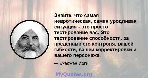 Знайте, что самая невротическая, самая уродливая ситуация - это просто тестирование вас. Это тестирование способности, за пределами его контроля, вашей гибкости, вашей корректировки и вашего персонажа.