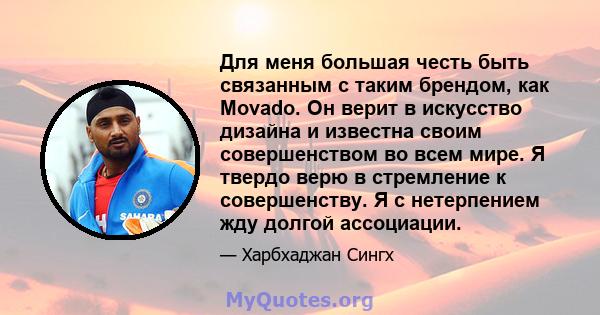 Для меня большая честь быть связанным с таким брендом, как Movado. Он верит в искусство дизайна и известна своим совершенством во всем мире. Я твердо верю в стремление к совершенству. Я с нетерпением жду долгой