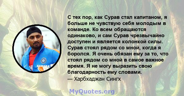 С тех пор, как Сурав стал капитаном, я больше не чувствую себя молодым в команде. Ко всем обращаются одинаково, и сам Сурав чрезвычайно доступен и является колонкой силы. Сурав стоял рядом со мной, когда я боролся. Я