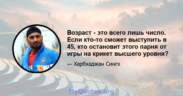 Возраст - это всего лишь число. Если кто-то сможет выступить в 45, кто остановит этого парня от игры на крикет высшего уровня?