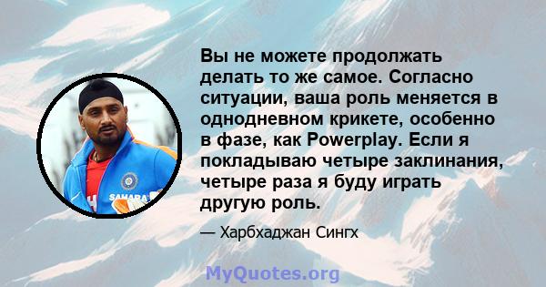 Вы не можете продолжать делать то же самое. Согласно ситуации, ваша роль меняется в однодневном крикете, особенно в фазе, как Powerplay. Если я покладываю четыре заклинания, четыре раза я буду играть другую роль.