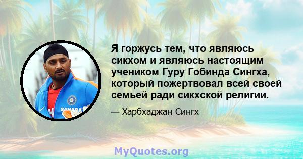 Я горжусь тем, что являюсь сикхом и являюсь настоящим учеником Гуру Гобинда Сингха, который пожертвовал всей своей семьей ради сикхской религии.