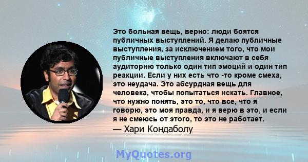 Это больная вещь, верно: люди боятся публичных выступлений. Я делаю публичные выступления, за исключением того, что мои публичные выступления включают в себя аудиторию только один тип эмоций и один тип реакции. Если у