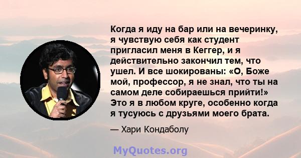 Когда я иду на бар или на вечеринку, я чувствую себя как студент пригласил меня в Кеггер, и я действительно закончил тем, что ушел. И все шокированы: «О, Боже мой, профессор, я не знал, что ты на самом деле собираешься