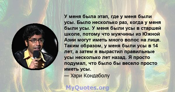 У меня была этап, где у меня были усы. Было несколько раз, когда у меня были усы. У меня были усы в старшей школе, потому что мужчины из Южной Азии могут иметь много волос на лице. Таким образом, у меня были усы в 14