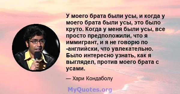 У моего брата были усы, и когда у моего брата были усы, это было круто. Когда у меня были усы, все просто предположили, что я иммигрант, и я не говорю по -английски, что увлекательно. Было интересно узнать, как я