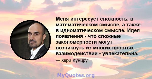 Меня интересует сложность, в математическом смысле, а также в идиоматическом смысле. Идея появления - что сложные закономерности могут возникнуть из многих простых взаимодействий - увлекательна.