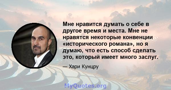 Мне нравится думать о себе в другое время и места. Мне не нравятся некоторые конвенции «исторического романа», но я думаю, что есть способ сделать это, который имеет много заслуг.