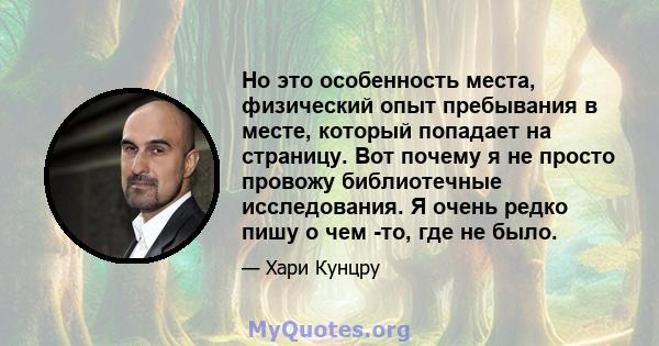 Но это особенность места, физический опыт пребывания в месте, который попадает на страницу. Вот почему я не просто провожу библиотечные исследования. Я очень редко пишу о чем -то, где не было.