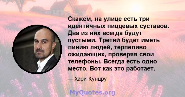 Скажем, на улице есть три идентичных пиццевых суставов. Два из них всегда будут пустыми. Третий будет иметь линию людей, терпеливо ожидающих, проверяя свои телефоны. Всегда есть одно место. Вот как это работает.