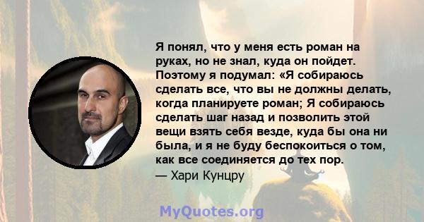 Я понял, что у меня есть роман на руках, но не знал, куда он пойдет. Поэтому я подумал: «Я собираюсь сделать все, что вы не должны делать, когда планируете роман; Я собираюсь сделать шаг назад и позволить этой вещи