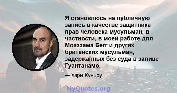 Я становлюсь на публичную запись в качестве защитника прав человека мусульман, в частности, в моей работе для Моаззама Бегг и других британских мусульман, задержанных без суда в заливе Гуантанамо.