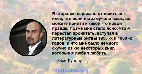 Я старался серьезно относиться к идее, что если вы замучили язык, вы можете прийти к какой -то новой правде. Позже мне стало ясно, что я перестал прочитать, вступая в литературные битвы 1950 -х и 1960 -х годов, и что