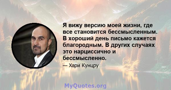 Я вижу версию моей жизни, где все становится бессмысленным. В хороший день письмо кажется благородным. В других случаях это нарциссично и бессмысленно.