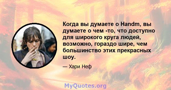 Когда вы думаете о Handm, вы думаете о чем -то, что доступно для широкого круга людей, возможно, гораздо шире, чем большинство этих прекрасных шоу.