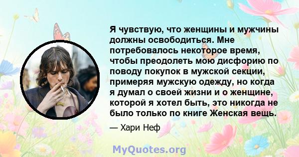 Я чувствую, что женщины и мужчины должны освободиться. Мне потребовалось некоторое время, чтобы преодолеть мою дисфорию по поводу покупок в мужской секции, примеряя мужскую одежду, но когда я думал о своей жизни и о