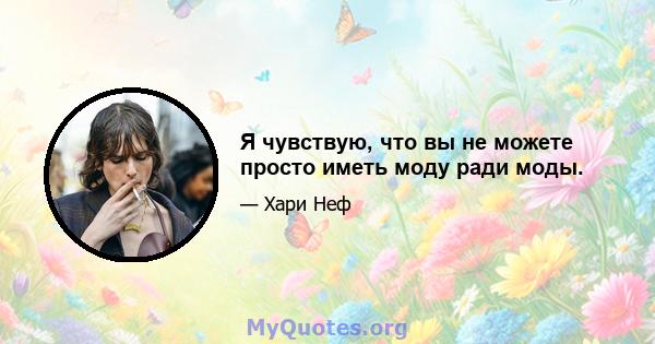 Я чувствую, что вы не можете просто иметь моду ради моды.