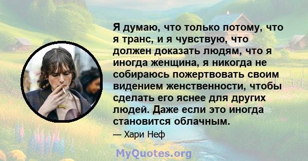 Я думаю, что только потому, что я транс, и я чувствую, что должен доказать людям, что я иногда женщина, я никогда не собираюсь пожертвовать своим видением женственности, чтобы сделать его яснее для других людей. Даже