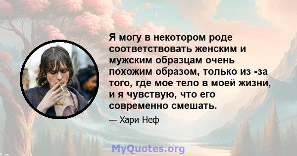 Я могу в некотором роде соответствовать женским и мужским образцам очень похожим образом, только из -за того, где мое тело в моей жизни, и я чувствую, что его современно смешать.