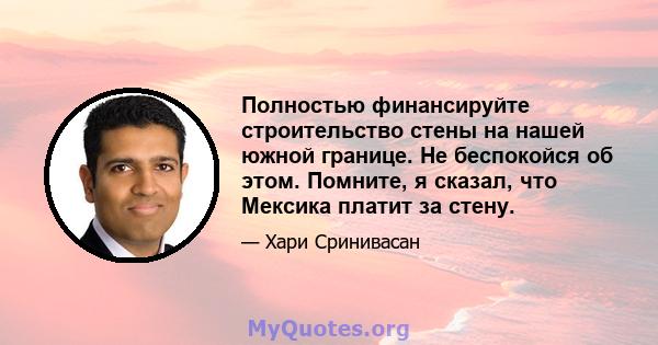 Полностью финансируйте строительство стены на нашей южной границе. Не беспокойся об этом. Помните, я сказал, что Мексика платит за стену.