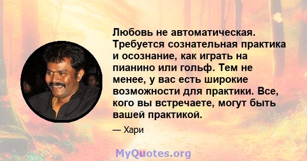 Любовь не автоматическая. Требуется сознательная практика и осознание, как играть на пианино или гольф. Тем не менее, у вас есть широкие возможности для практики. Все, кого вы встречаете, могут быть вашей практикой.