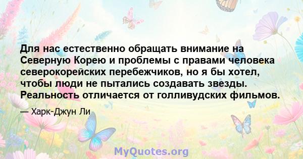 Для нас естественно обращать внимание на Северную Корею и проблемы с правами человека северокорейских перебежчиков, но я бы хотел, чтобы люди не пытались создавать звезды. Реальность отличается от голливудских фильмов.