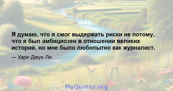 Я думаю, что я смог выдержать риски не потому, что я был амбициозен в отношении великих историй, но мне было любопытно как журналист.