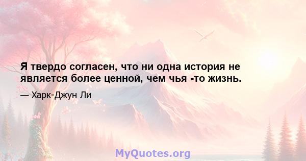 Я твердо согласен, что ни одна история не является более ценной, чем чья -то жизнь.