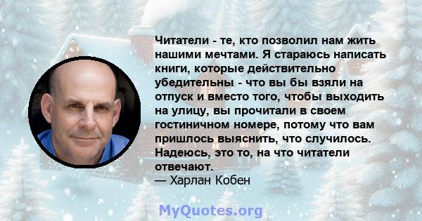 Читатели - те, кто позволил нам жить нашими мечтами. Я стараюсь написать книги, которые действительно убедительны - что вы бы взяли на отпуск и вместо того, чтобы выходить на улицу, вы прочитали в своем гостиничном