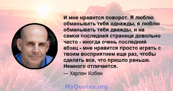 И мне нравится поворот. Я люблю обманывать тебя однажды, я люблю обманывать тебя дважды, и на самой последней странице довольно часто - иногда очень последний абзац - мне нравится просто играть с твоим восприятием еще