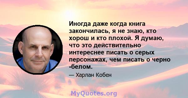 Иногда даже когда книга закончилась, я не знаю, кто хорош и кто плохой. Я думаю, что это действительно интереснее писать о серых персонажах, чем писать о черно -белом.