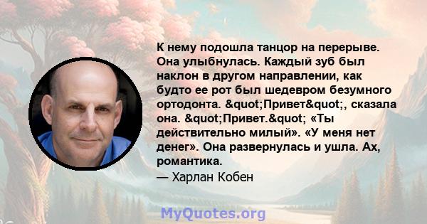 К нему подошла танцор на перерыве. Она улыбнулась. Каждый зуб был наклон в другом направлении, как будто ее рот был шедевром безумного ортодонта. "Привет", сказала она. "Привет." «Ты действительно