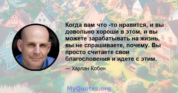 Когда вам что -то нравится, и вы довольно хороши в этом, и вы можете зарабатывать на жизнь, вы не спрашиваете, почему. Вы просто считаете свои благословения и идете с этим.