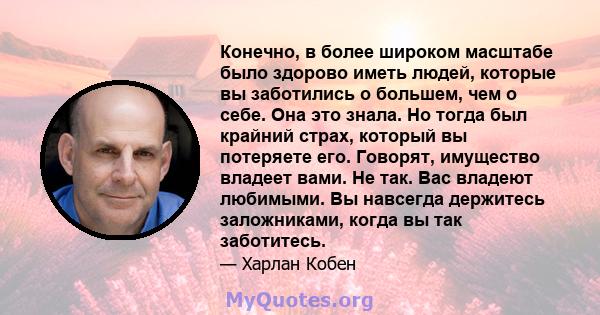 Конечно, в более широком масштабе было здорово иметь людей, которые вы заботились о большем, чем о себе. Она это знала. Но тогда был крайний страх, который вы потеряете его. Говорят, имущество владеет вами. Не так. Вас