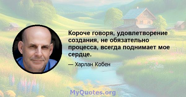 Короче говоря, удовлетворение создания, не обязательно процесса, всегда поднимает мое сердце.