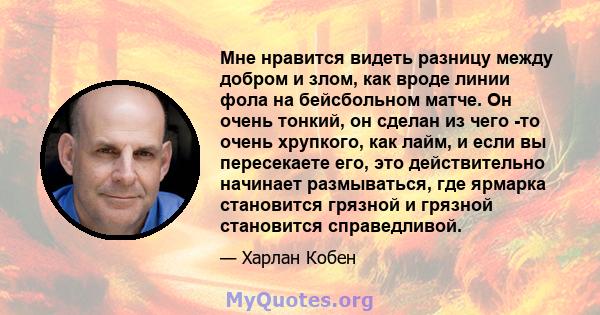 Мне нравится видеть разницу между добром и злом, как вроде линии фола на бейсбольном матче. Он очень тонкий, он сделан из чего -то очень хрупкого, как лайм, и если вы пересекаете его, это действительно начинает