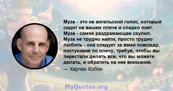 Муза - это не ангельский голос, который сидит на вашем плече и сладко поет. Муза - самое раздражающее скулил. Муза не трудно найти, просто трудно любить - она ​​следует за вами повсюду, постукивая по плечу, требуя,