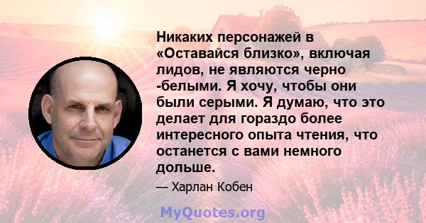 Никаких персонажей в «Оставайся близко», включая лидов, не являются черно -белыми. Я хочу, чтобы они были серыми. Я думаю, что это делает для гораздо более интересного опыта чтения, что останется с вами немного дольше.