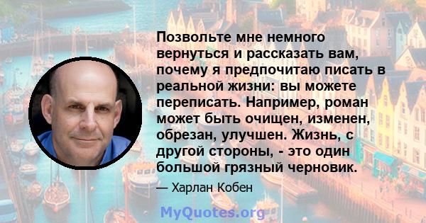 Позвольте мне немного вернуться и рассказать вам, почему я предпочитаю писать в реальной жизни: вы можете переписать. Например, роман может быть очищен, изменен, обрезан, улучшен. Жизнь, с другой стороны, - это один