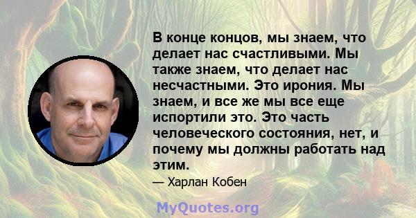 В конце концов, мы знаем, что делает нас счастливыми. Мы также знаем, что делает нас несчастными. Это ирония. Мы знаем, и все же мы все еще испортили это. Это часть человеческого состояния, нет, и почему мы должны