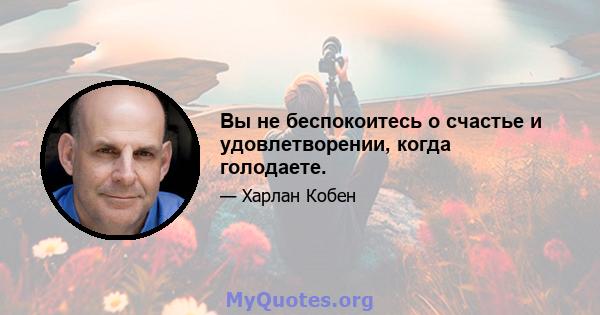 Вы не беспокоитесь о счастье и удовлетворении, когда голодаете.