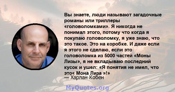 Вы знаете, люди называют загадочные романы или триллеры «головоломками». Я никогда не понимал этого, потому что когда я покупаю головоломку, я уже знаю, что это такое. Это на коробке. И даже если я этого не сделаю, если 