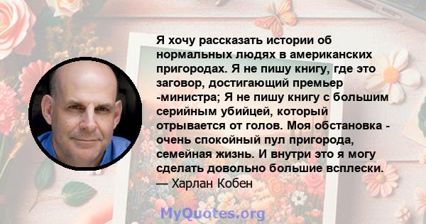 Я хочу рассказать истории об нормальных людях в американских пригородах. Я не пишу книгу, где это заговор, достигающий премьер -министра; Я не пишу книгу с большим серийным убийцей, который отрывается от голов. Моя