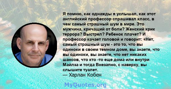 Я помню, как однажды я услышал, как этот английский профессор спрашивал класс, в чем самый страшный шум в мире. Это мужчина, кричащий от боли? Женский крик террора? Выстрел? Ребенок плачет? И профессор качает головой и