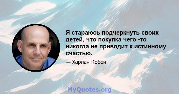 Я стараюсь подчеркнуть своих детей, что покупка чего -то никогда не приводит к истинному счастью.