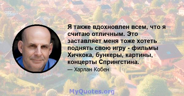 Я также вдохновлен всем, что я считаю отличным. Это заставляет меня тоже хотеть поднять свою игру - фильмы Хичкока, бункеры, картины, концерты Спрингстина.