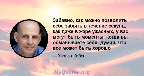 Забавно, как можно позволить себе забыть в течение секунд, как даже в жаре ужасных, у вас могут быть моменты, когда вы обманываете себя, думая, что все может быть хорошо